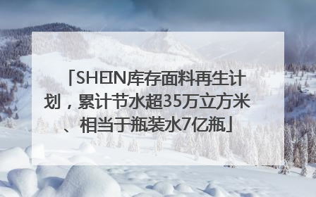 SHEIN库存面料再生计划，累计节水超35万立方米、相当于瓶装水7亿瓶